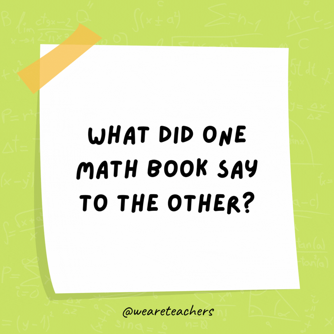 What did one math book say to the other? Don’t bother me. I’ve got my own problems! What did one math book say to the other? Don't bother me. I've got my own problems!