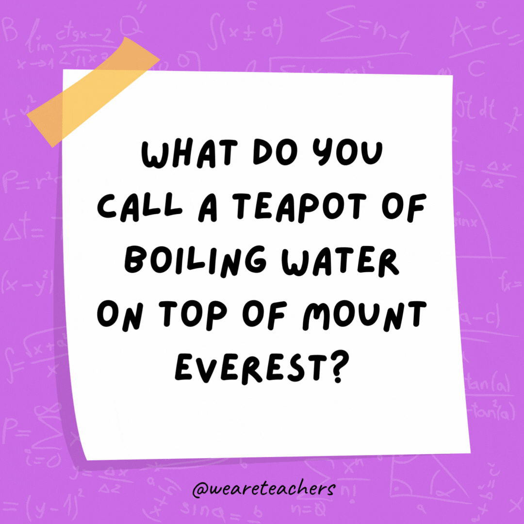 What do you call a teapot of boiling water on top of Mount Everest? A high-pot-in-use. What do you call a teapot of boiling water on top of Mount Everest? A high-pot-in-use.- math jokes