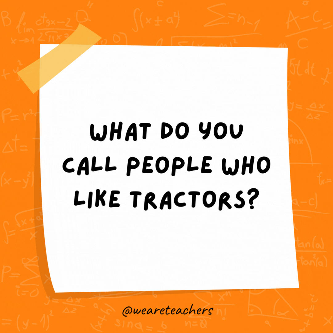 What do you call people who like tractors? Protractors. What do you call people who like tractors? Protractors.