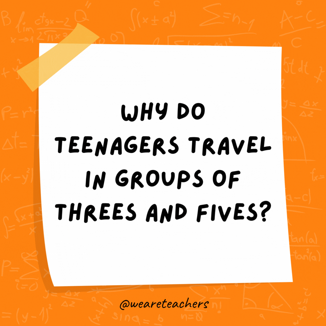 Why do teenagers travel in groups of threes and fives? Because they can’t even. Why do teenagers travel in groups of threes and fives? Because they can’t even.- math jokes