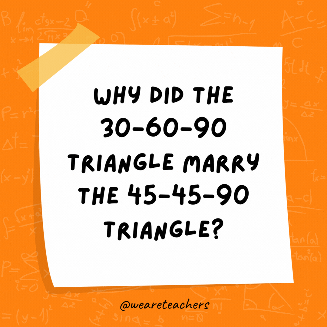 Why did the 30-60-90 triangle marry the 45-45-90 triangle? They were right for each other. Why did the 30-60-90 triangle marry the 45-45-90 triangle? They were right for each other.