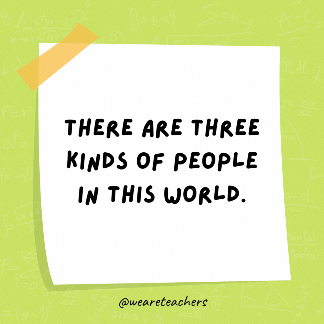 There are three kinds of people in this world. Those who can count and those who can’t. There are three kinds of people in this world. Those who can count and those who can’t.