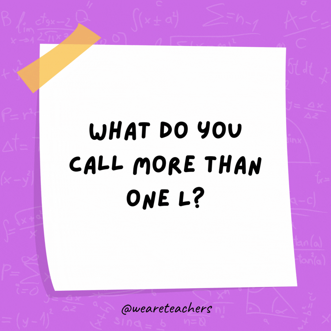 What do you call more than one L? A parallel. What do you call more than one L? A parallel.- math jokes