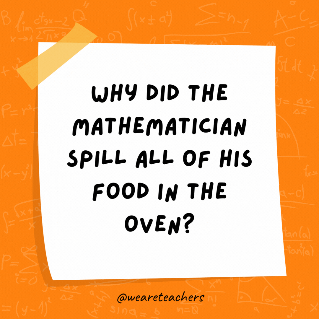 Why did the mathematician spill all of his food in the oven? The directions said, Put it in the oven at 180° Why did the mathematician spill all of his food in the oven? The directions said, Put it in the oven at 180°