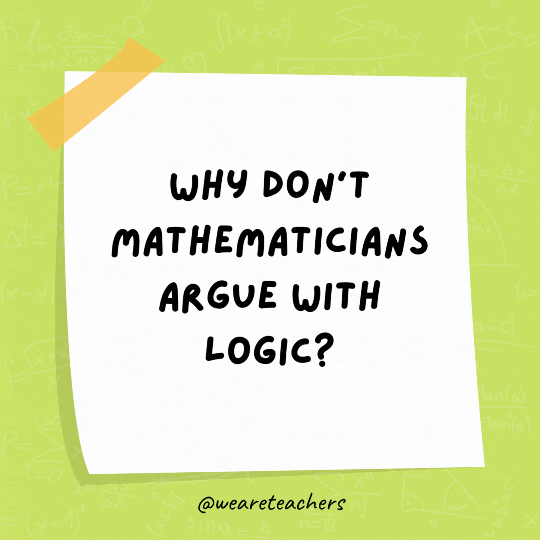 Why don’t mathematicians argue with logic? Because it’s always right in the end. Why don't mathematicians argue with logic?
Because it's always right in the end.