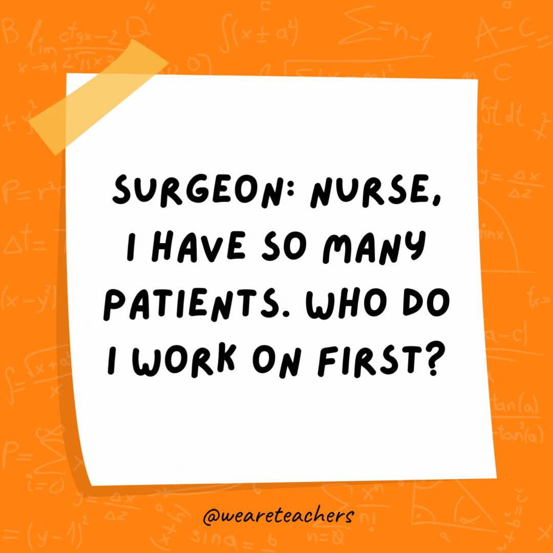 Surgeon: Nurse, I have so many patients. Who do I work on first? Nurse: Simple. Follow the order of operations. Surgeon: Nurse, I have so many patients. Who do I work on first? Nurse: Simple. Follow the order of operations. - math jokes