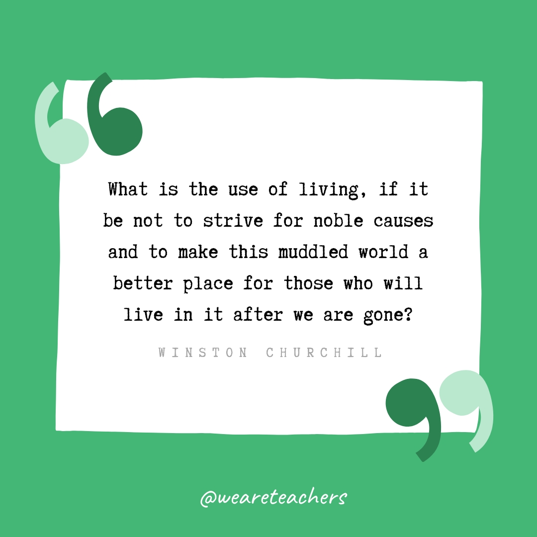 What is the use of living, if it be not to strive for noble causes and to make this muddled world a better place for those who will live in it after we are gone? -Winston Churchill