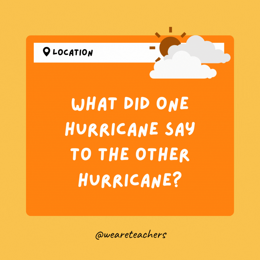 What did one hurricane say to the other hurricane? I have my eye on you.