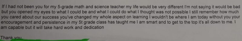 Teacher Appreciation Note You opened my eyes to what I could be and what I could do, what I thought was not possible. I still remember how much you cared about our success. You've changed my whole aspect on learning. I wouldn't be where I am today without you or your encouragement and persistence.