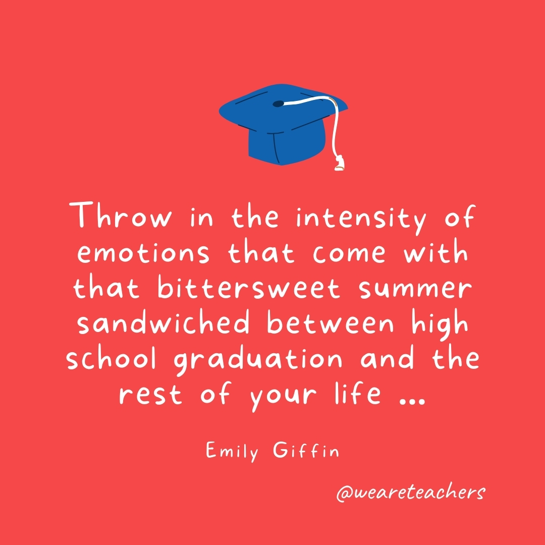 Throw in the intensity of emotions that come with that bittersweet summer sandwiched between high school graduation and the rest of your life ... —Emily Giffin- Graduation Quotes
