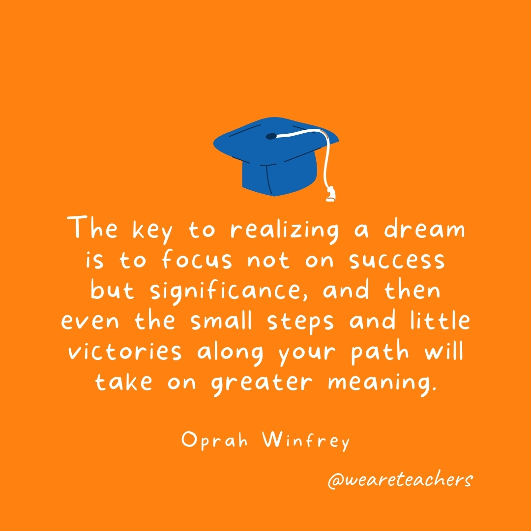 The key to realizing a dream is to focus not on success but significance, and then even the small steps and little victories along your path will take on greater meaning. —Oprah Winfrey- Graduation Quotes