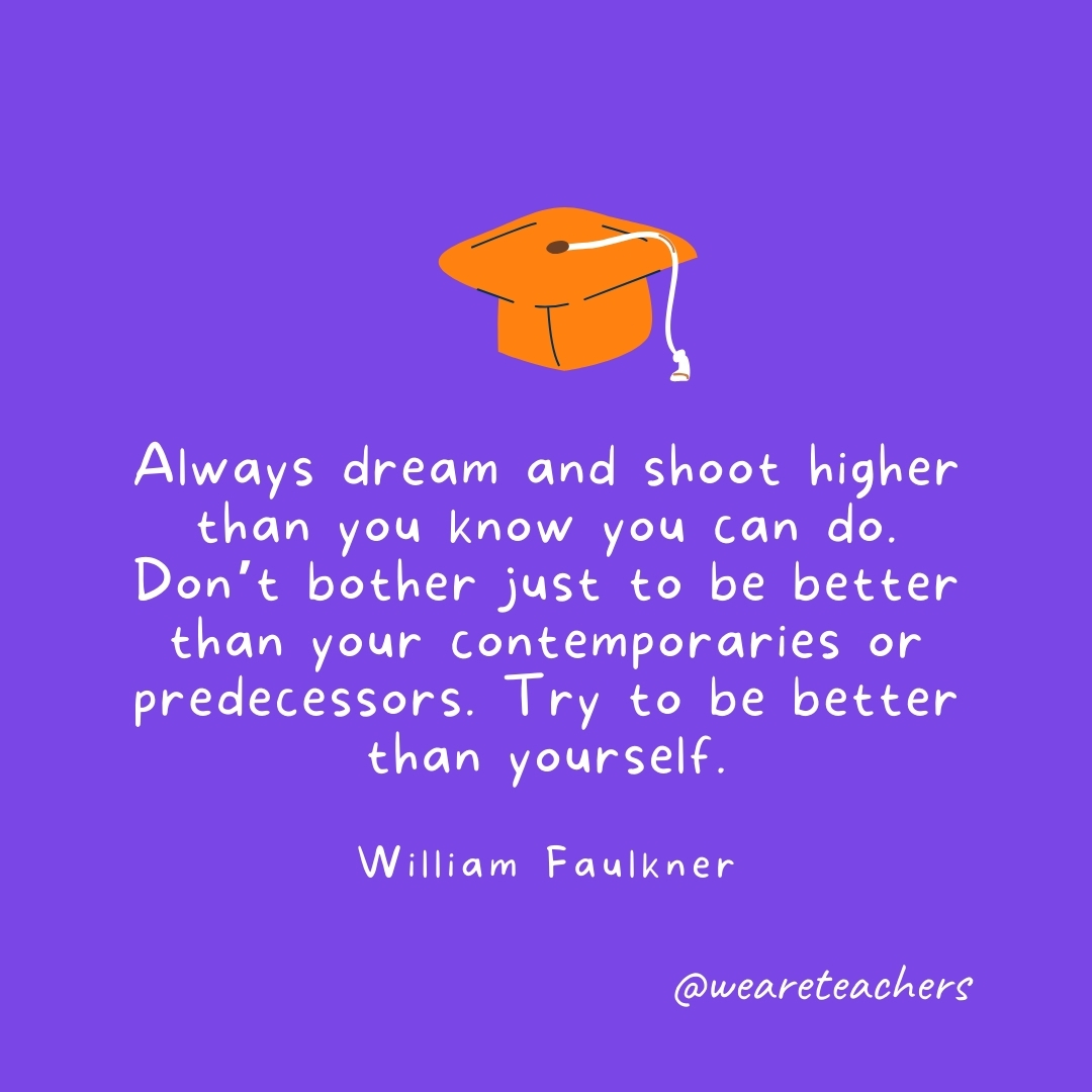 Always dream and shoot higher than you know you can do. Don't bother just to be better than your contemporaries or predecessors. Try to be better than yourself. —William Faulkner