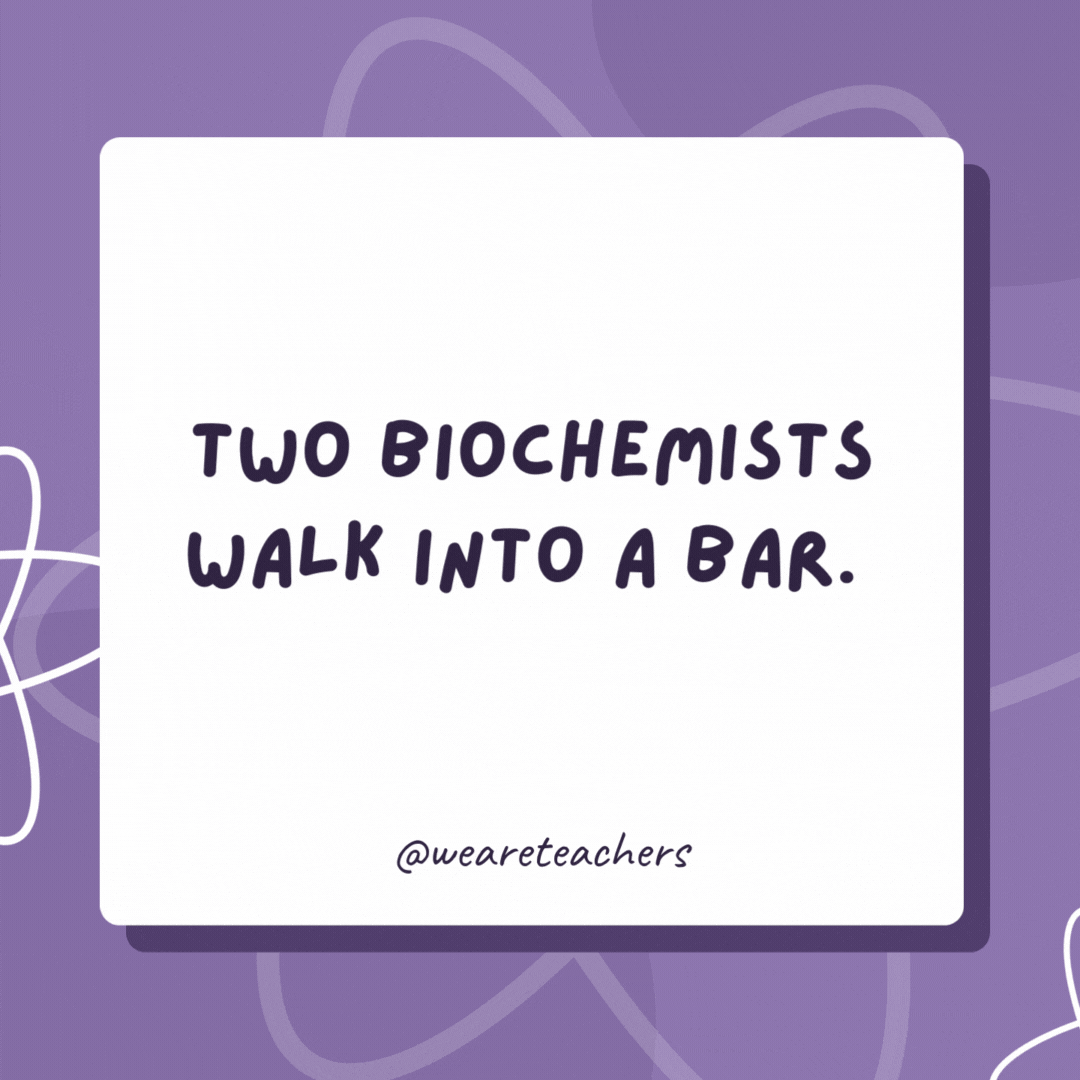 Two biochemists walk into a bar. The first one says, “I’ll have some H2O please!” The second one says, “I’d like some H2O too!” They clink their glasses and the second biochemist drops dead! Two biochemists walk into a bar.
The first one says, “I’ll have some H2O please!” The second one says, “I’d like some H2O too!”
They clink their glasses and the second biochemist drops dead!