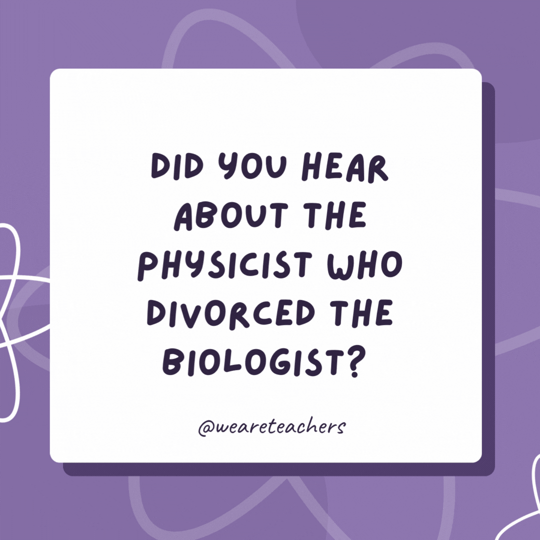 Did you hear about the physicist who divorced the biologist? They said that the chemistry was missing in their lives. Did you hear about the physicist who divorced the biologist?
They said that the chemistry was missing in their lives.