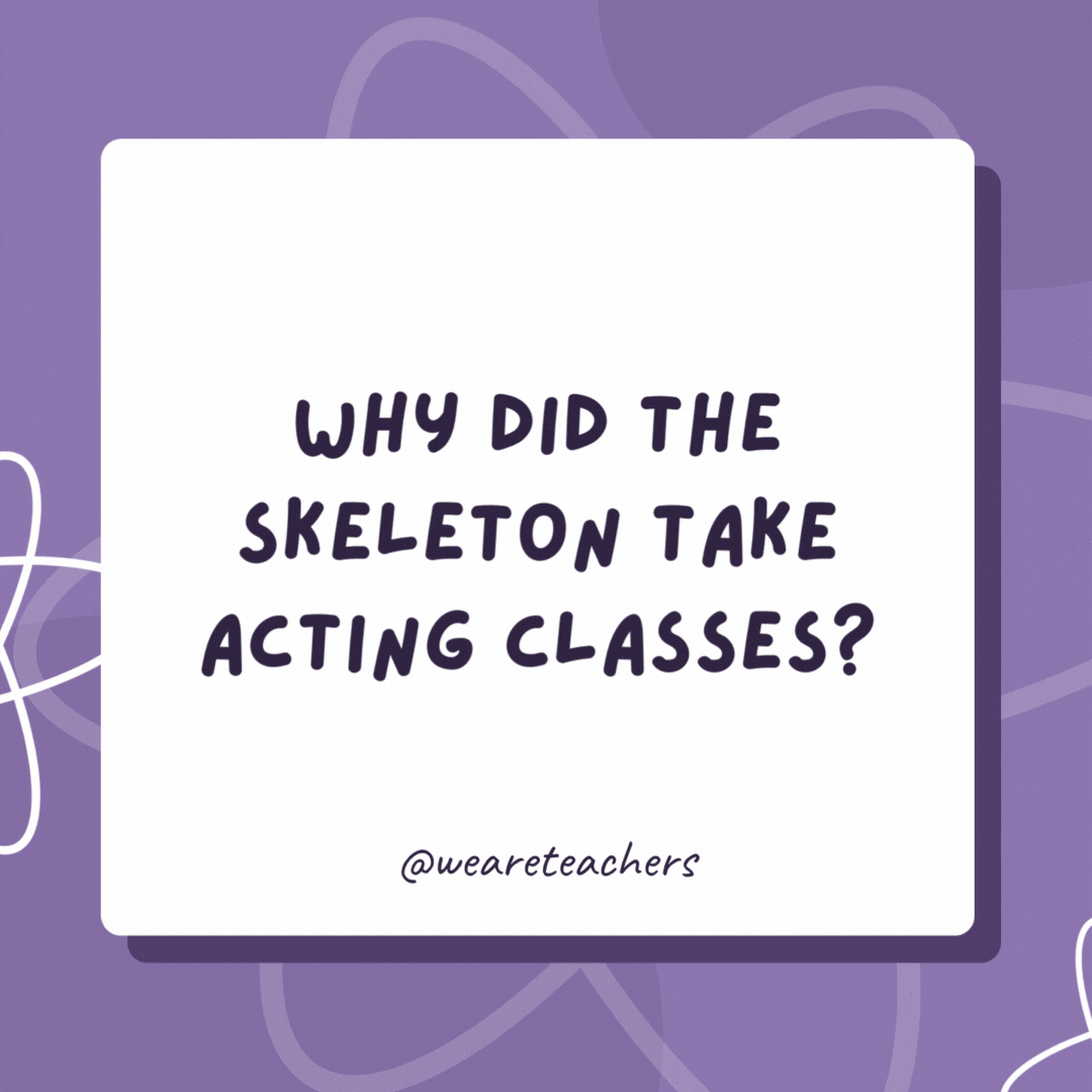 Why did the skeleton take acting classes? It wanted tibia star! Why did the skeleton take acting classes?
It wanted tibia star!