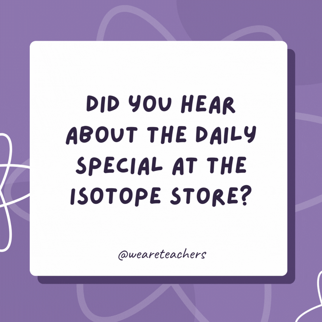 Did you hear about the daily special at the isotope store? Buy an atom, get an extra neutron free of charge! Buy now before half our inventory disappears! Did you hear about the daily special at the isotope store?
Buy an atom, get an extra neutron free of charge!
Buy now before half our inventory disappears!- biology jokes