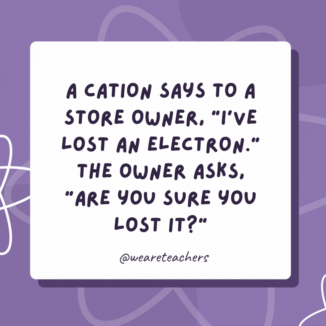 A cation says to a store owner, “I’ve lost an electron.” The owner asks, “Are you sure you lost it?” The cation says, “Yes, I’m positive!” A cation says to a store owner, “I’ve lost an electron.” The owner asks, “Are you sure you lost it?”
The cation says, “Yes, I’m positive!”