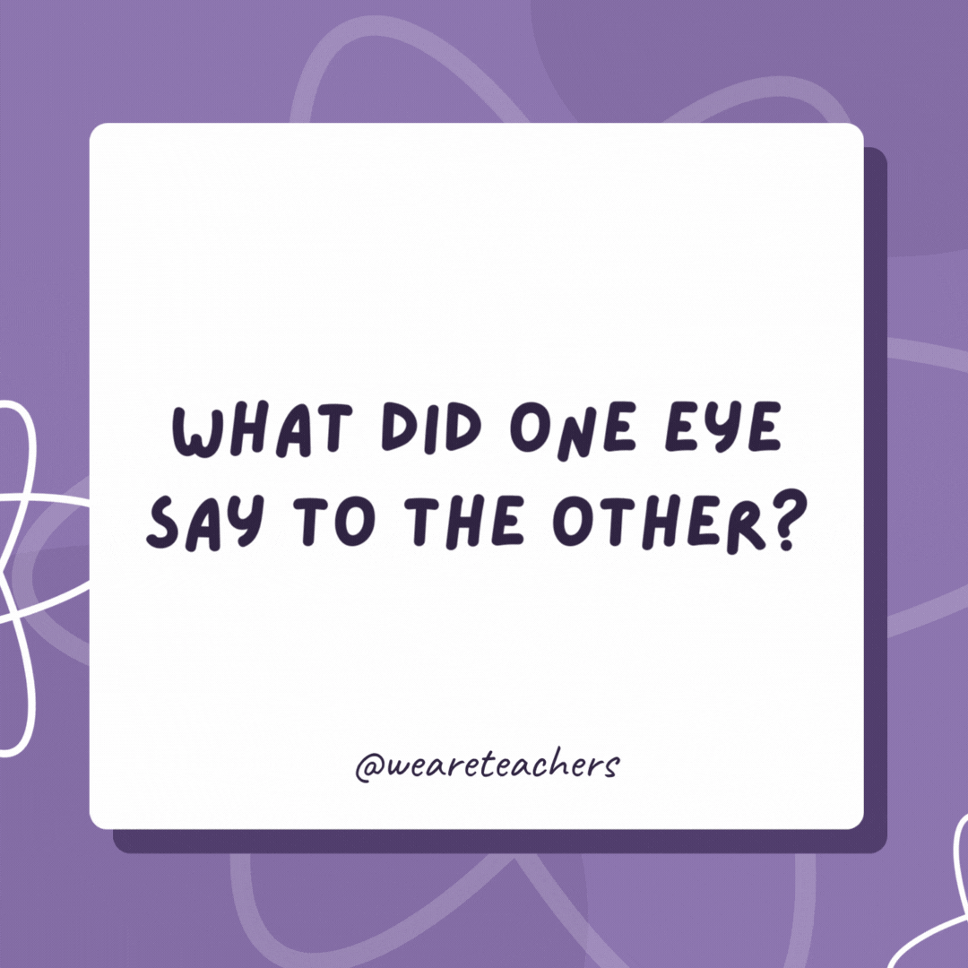 What did one eye say to the other? Just between us, something really smells! What did one eye say to the other?
Just between us, something really smells!