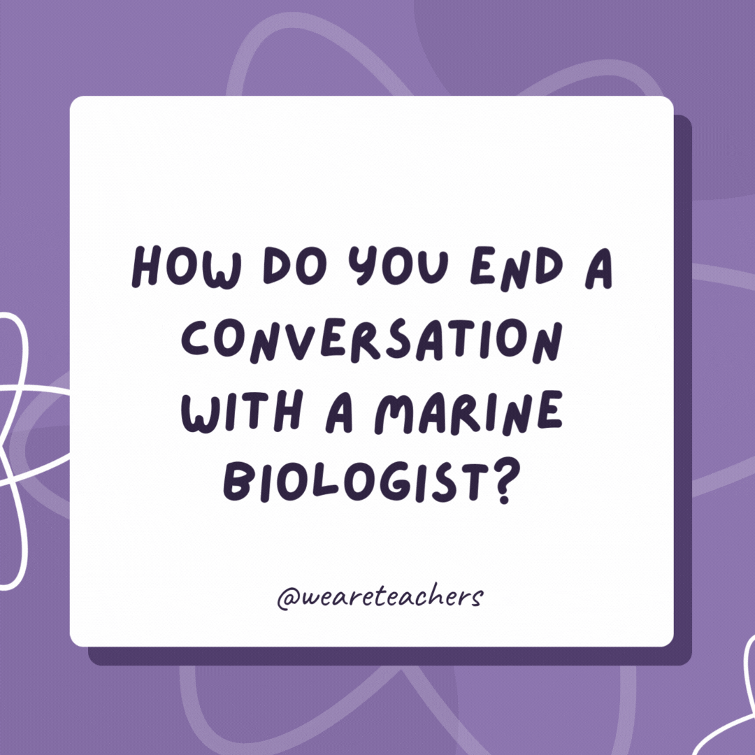 How do you end a conversation with a marine biologist? You “wave” goodbye and say “sea” you later! How do you end a conversation with a marine biologist?
You “wave” goodbye and say “sea” you later!