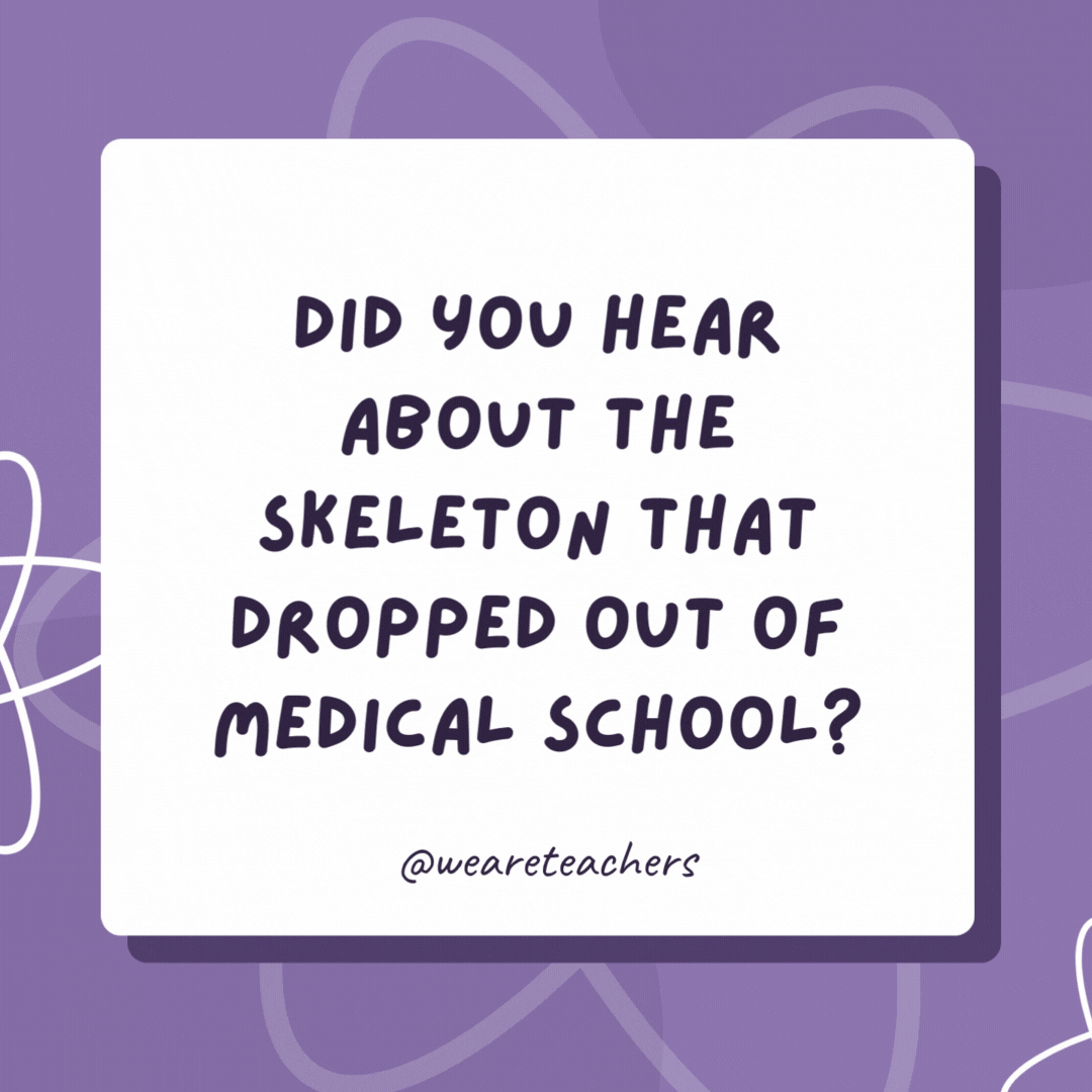 Did you hear about the skeleton that dropped out of medical school? It didn’t have the stomach for it! Did you hear about the skeleton that dropped out of medical school?
It didn’t have the stomach for it!- biology jokes