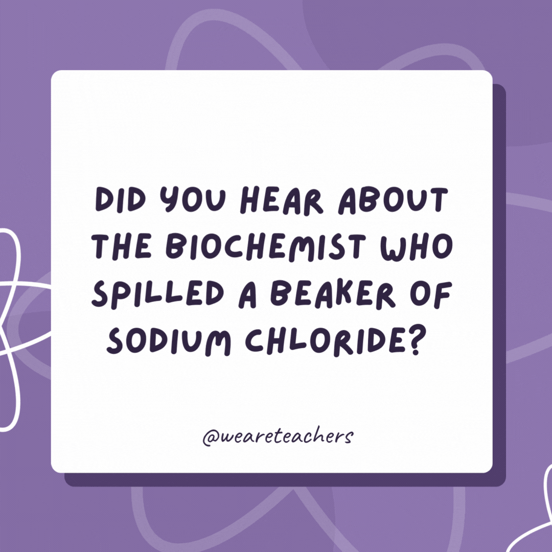Did you hear about the biochemist who spilled a beaker of sodium chloride? He was charged with a salt and battery! Did you hear about the biochemist who spilled a beaker of sodium chloride?
He was charged with a salt and battery!