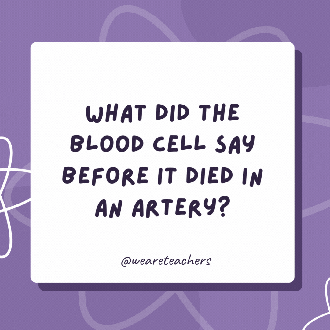 What did the blood cell say before it died in an artery? “I will not go down in vein!” What did the blood cell say before it died in an artery?