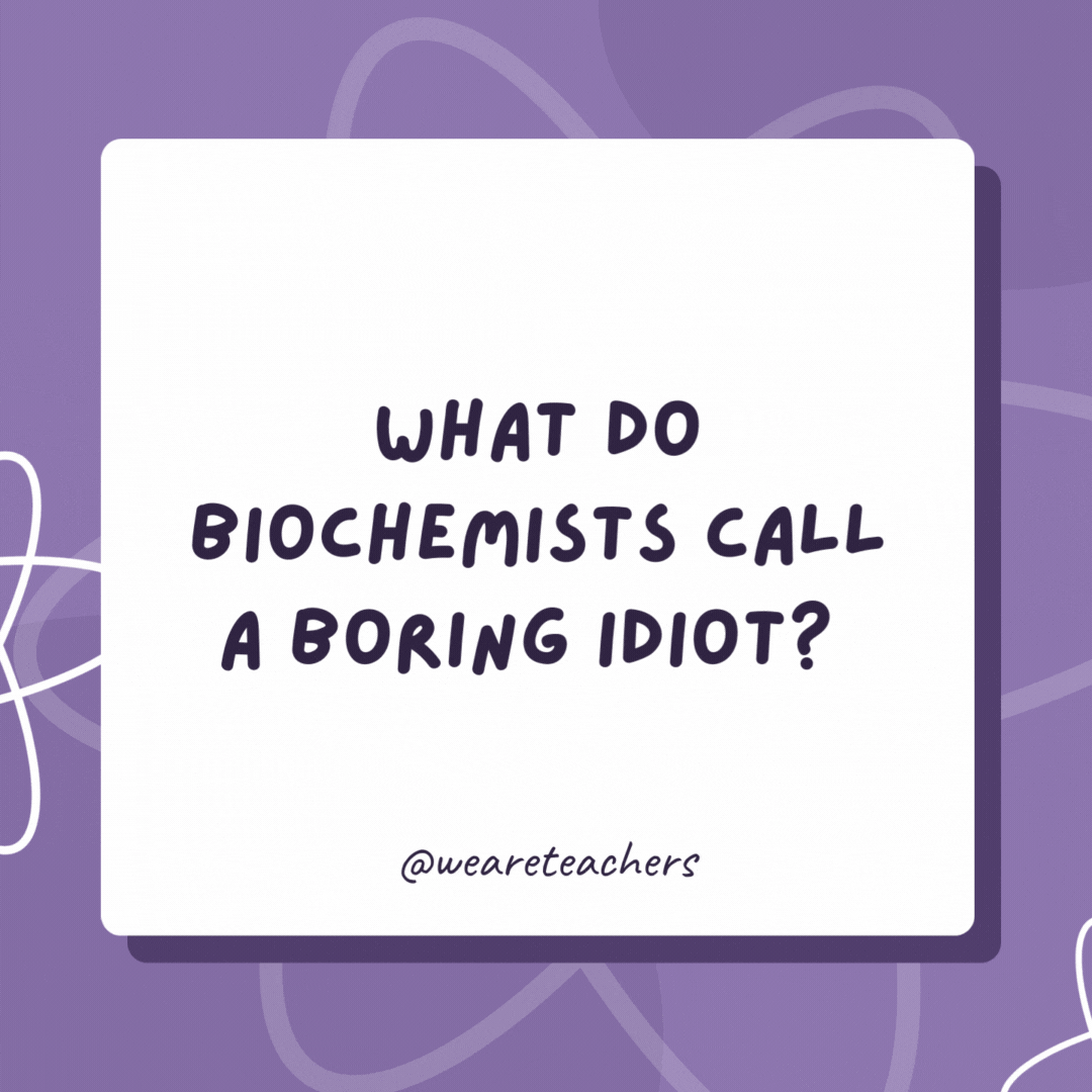 What do biochemists call a boring idiot? A boron. What do biochemists call a boring idiot?
A boron.