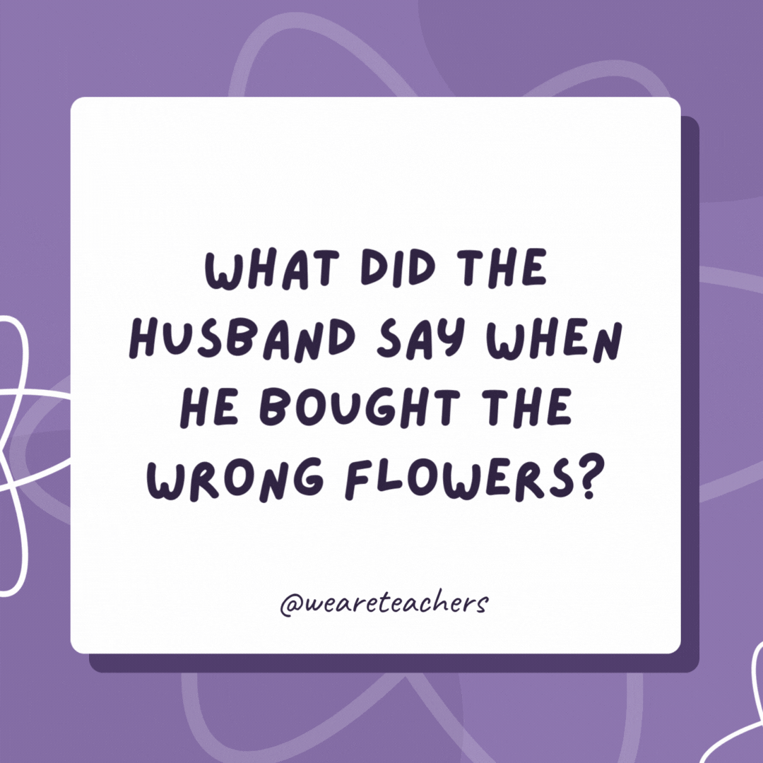 What did the husband say when he bought the wrong flowers? “Whoopsie … Daisy!” What did the husband say when he bought the wrong flowers?
“Whoopsie ... Daisy!”