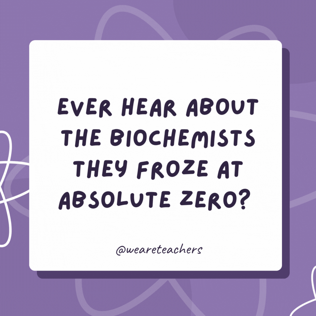 Ever hear about the biochemists they froze at absolute zero? They were 0 K! Ever hear about the biochemists they froze at absolute zero?
They were 0 K!