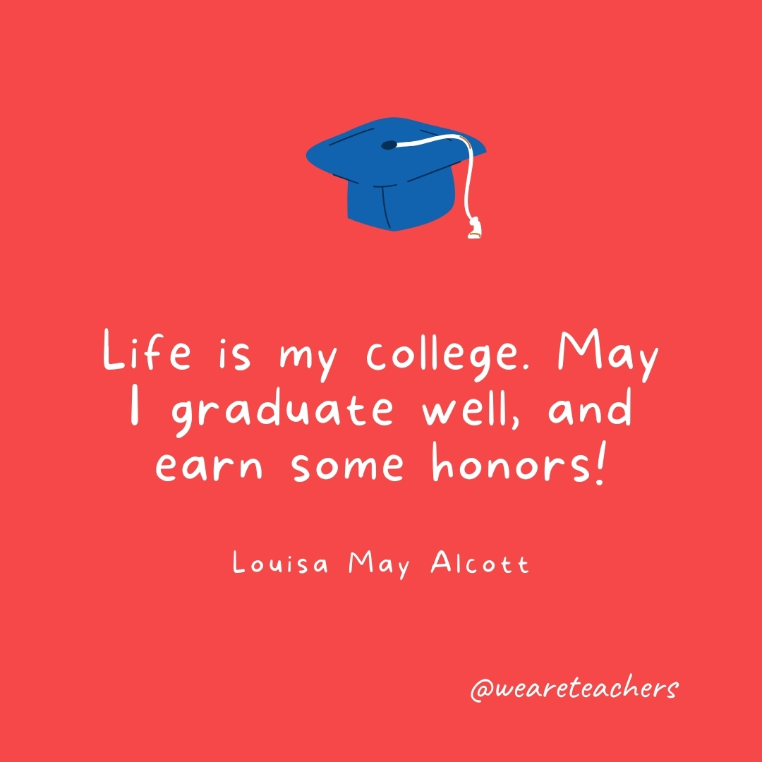 Life is my college. May I graduate well, and earn some honors! —Louisa May Alcott- Graduation Quotes