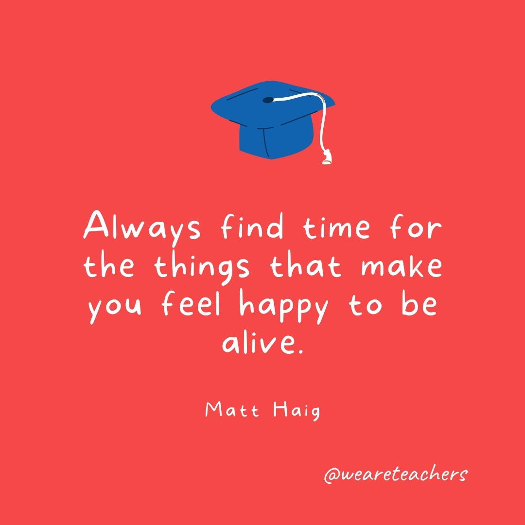 Always find time for the things that make you feel happy to be alive. —Matt Haig