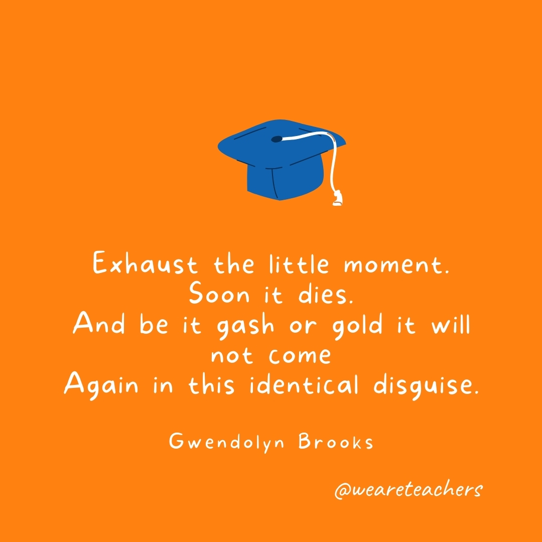 Exhaust the little moment. Soon it dies. 
And be it gash or gold it will not come 
Again in this identical disguise. 
—Gwendolyn Brooks