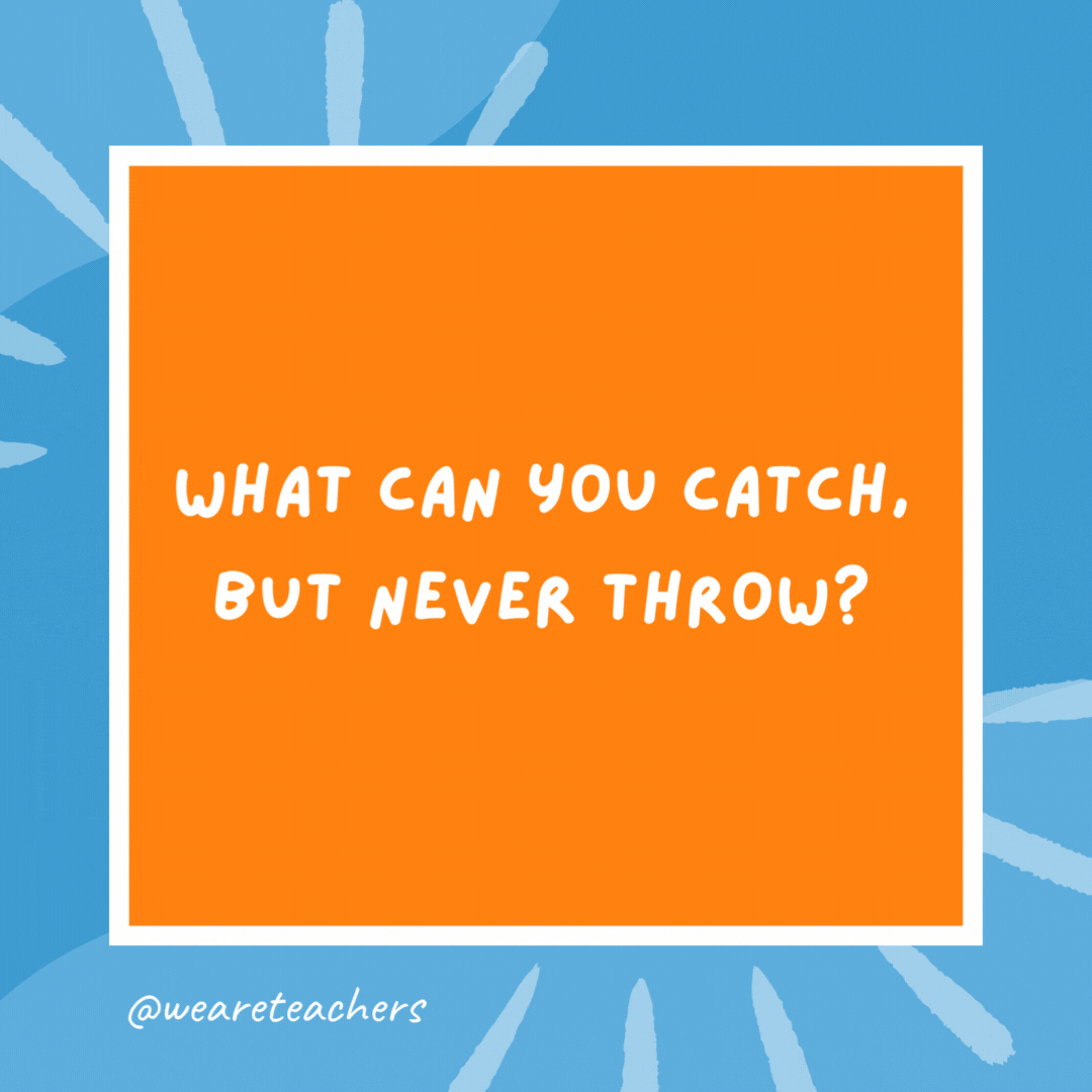 What can you catch, but never throw? A cold! What can you catch, but never throw?
A cold!