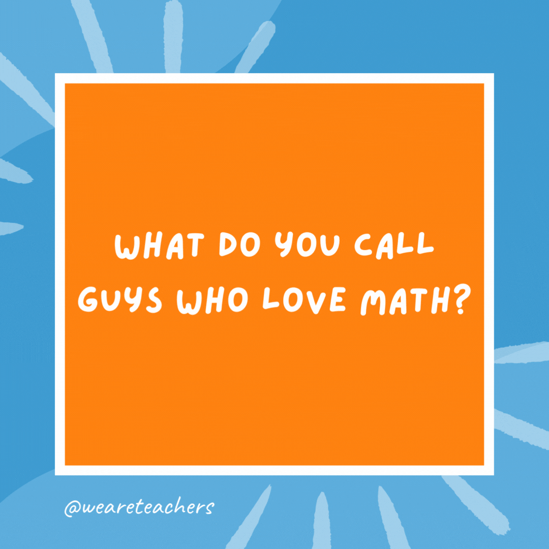 What do you call guys who love math? Algebros. What do you call guys who love math?
Algebros.- kindergarten jokes