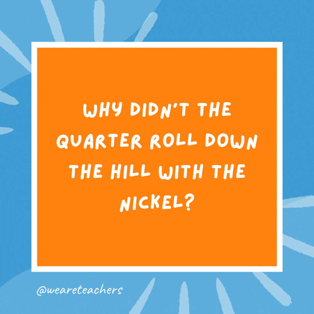 Why didn’t the quarter roll down the hill with the nickel? Because it had more cents. Why didn't the quarter roll down the hill with the nickel?
Because it had more cents.