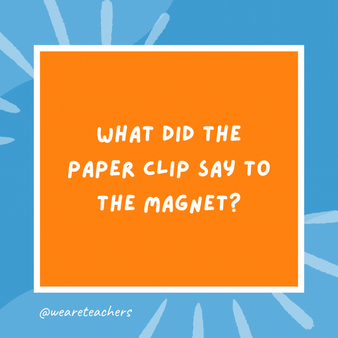 What did the paper clip say to the magnet? “I find you very attractive.” What did the paper clip say to the magnet?