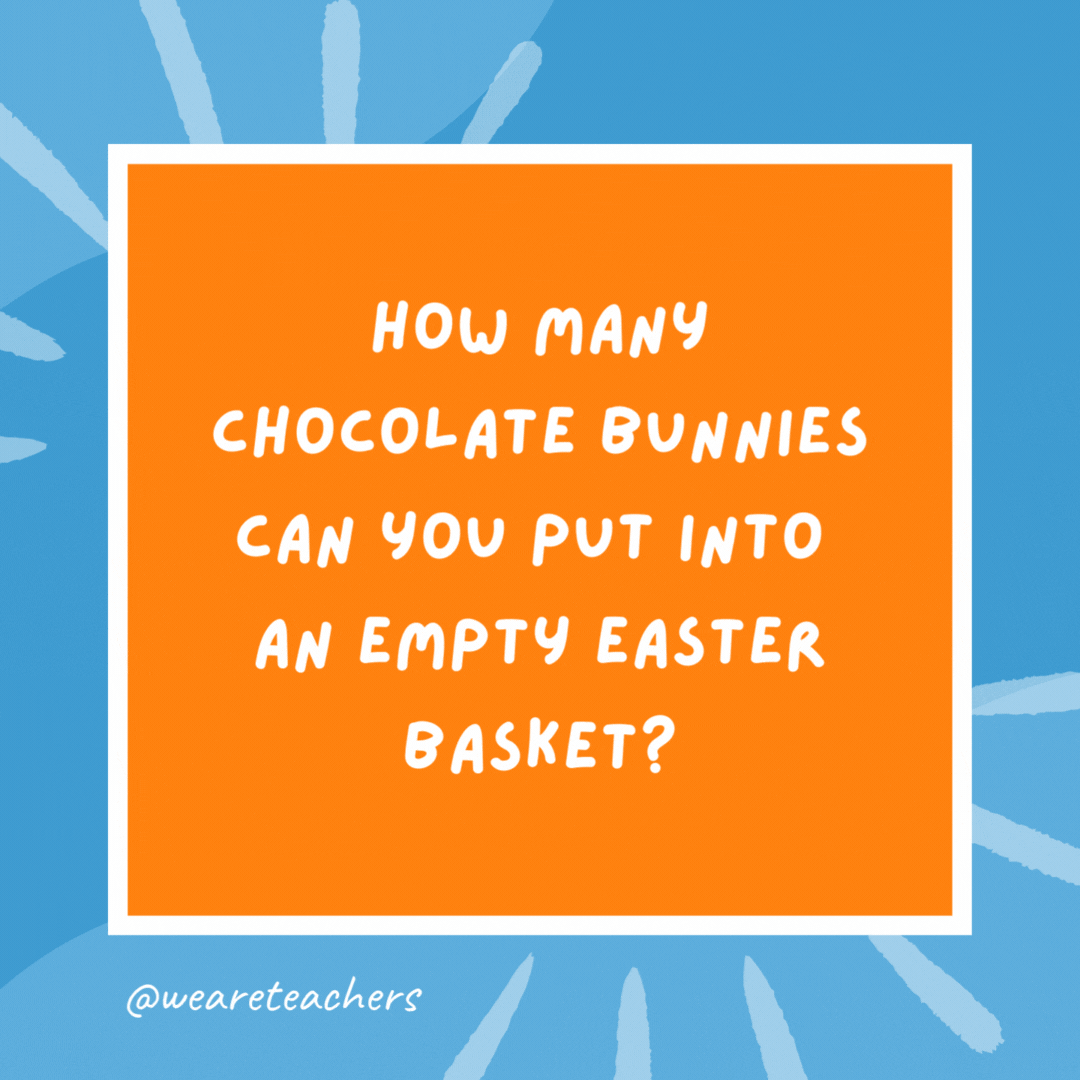 How many chocolate bunnies can you put into an empty Easter basket? Only one because after that, it’s not empty. How many chocolate bunnies can you put into an empty Easter basket?
Only one because after that, it’s not empty.