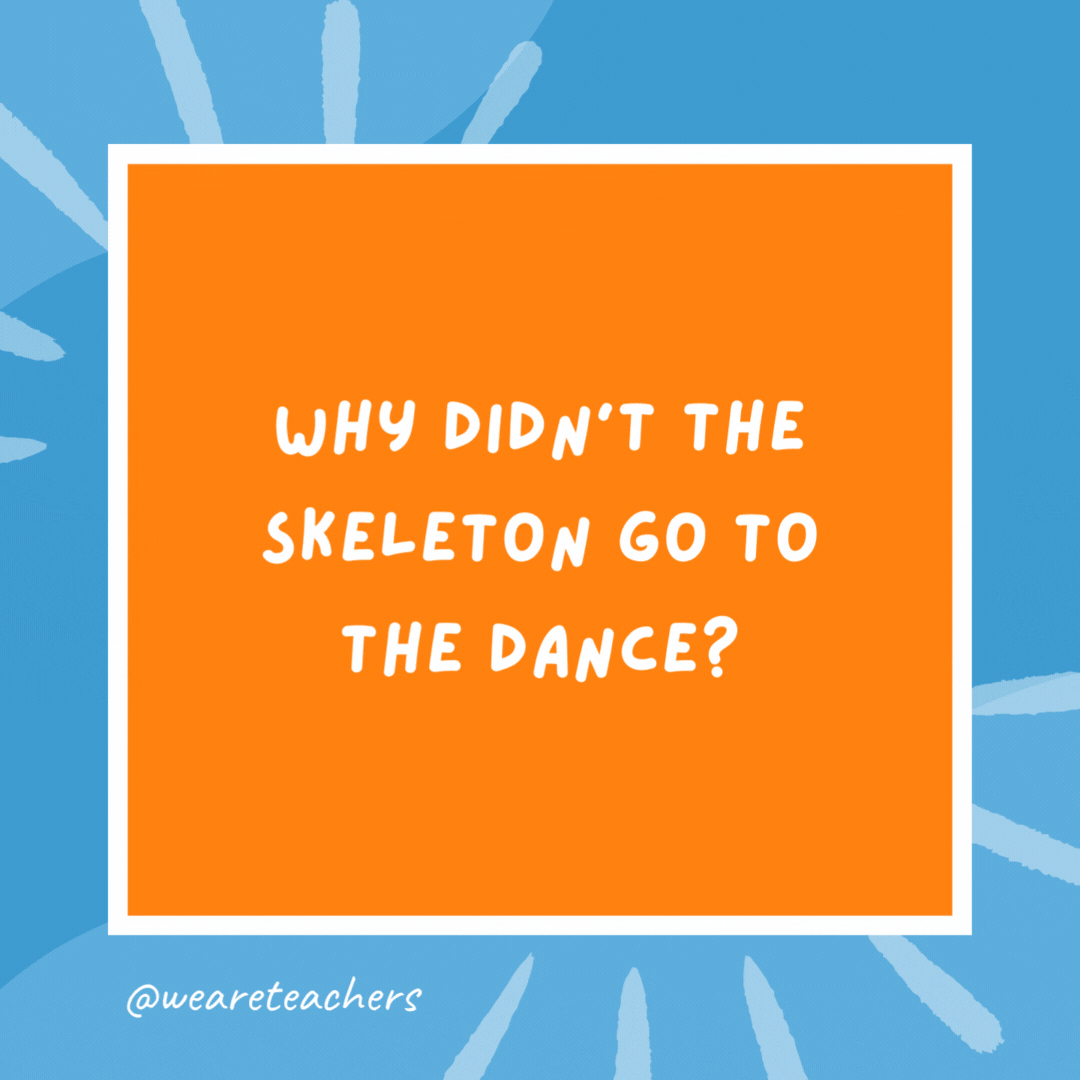Why didn’t the skeleton go to the dance? Because he had no body to go with. Why didn’t the skeleton go to the dance?
Because he had no body to go with.
