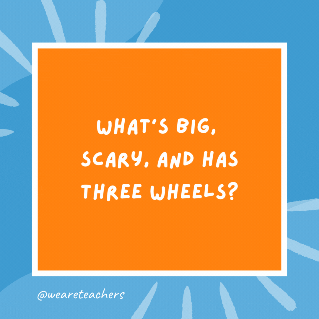 What’s big, scary, and has three wheels? A monster on a tricycle. What’s big, scary, and has three wheels?
A monster on a tricycle.