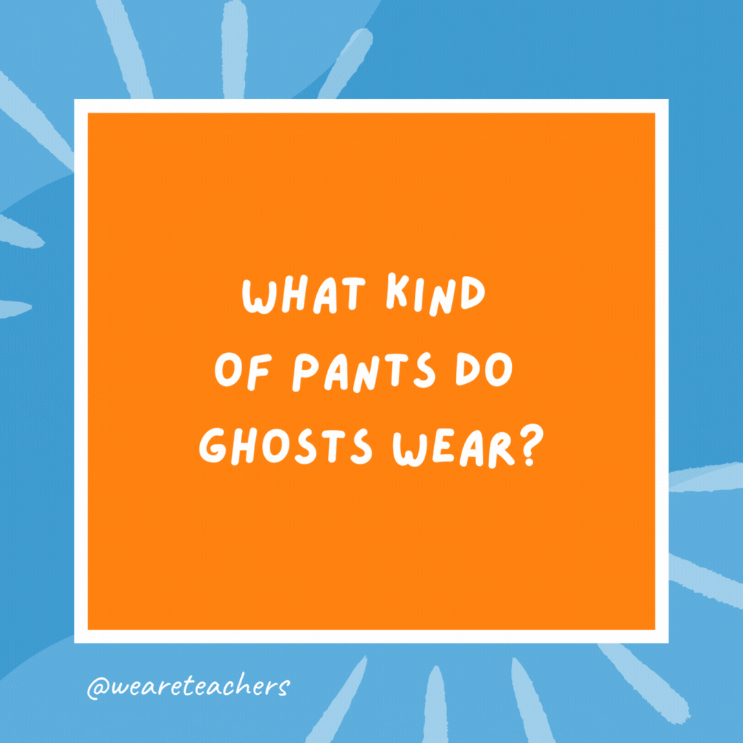 What kind of pants do ghosts wear? Boo-jeans. What kind of pants do ghosts wear?
Boo-jeans.