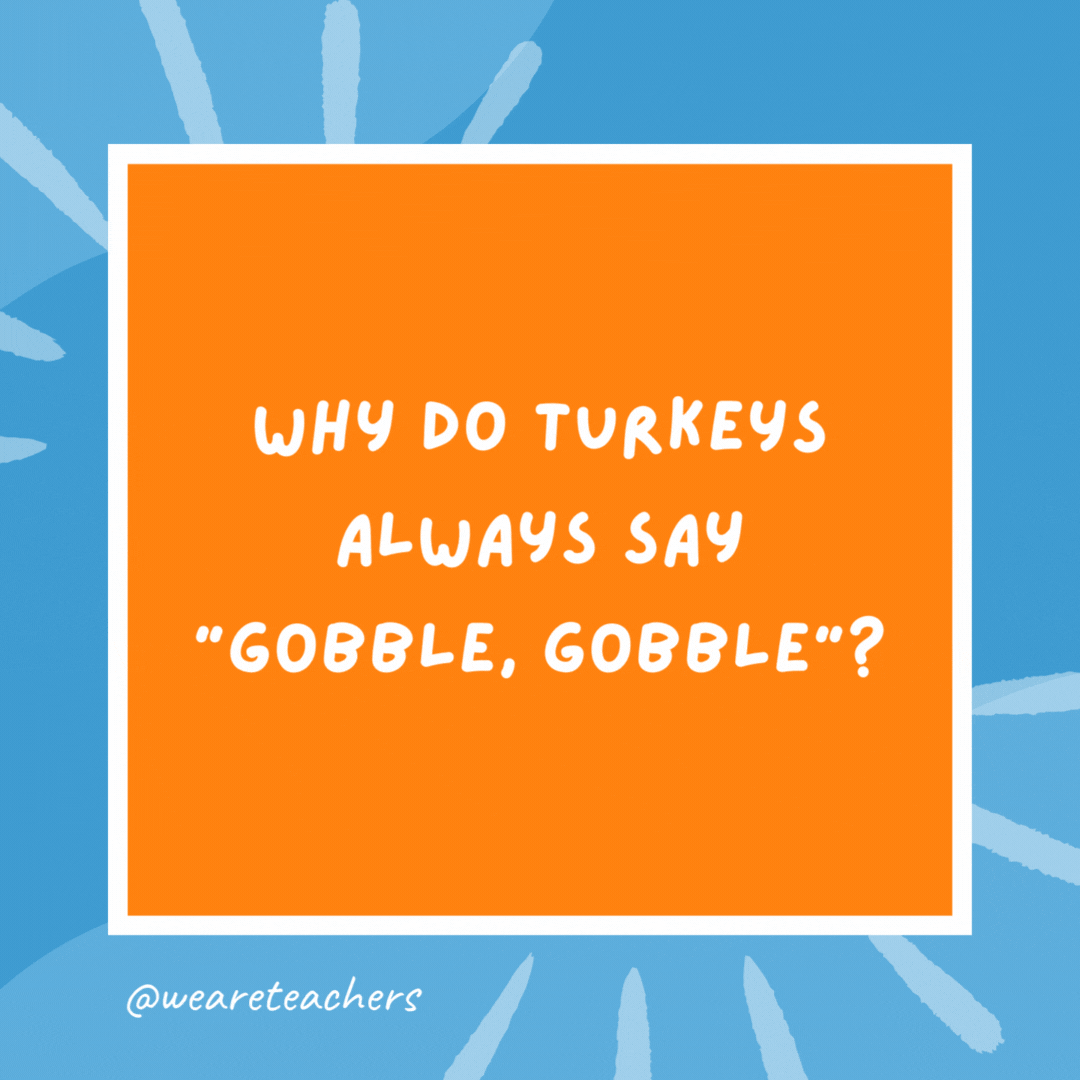 Why do turkeys always say “gobble, gobble”? Because they never learned good table manners. Why do turkeys always say “gobble, gobble”?
Because they never learned good table manners.