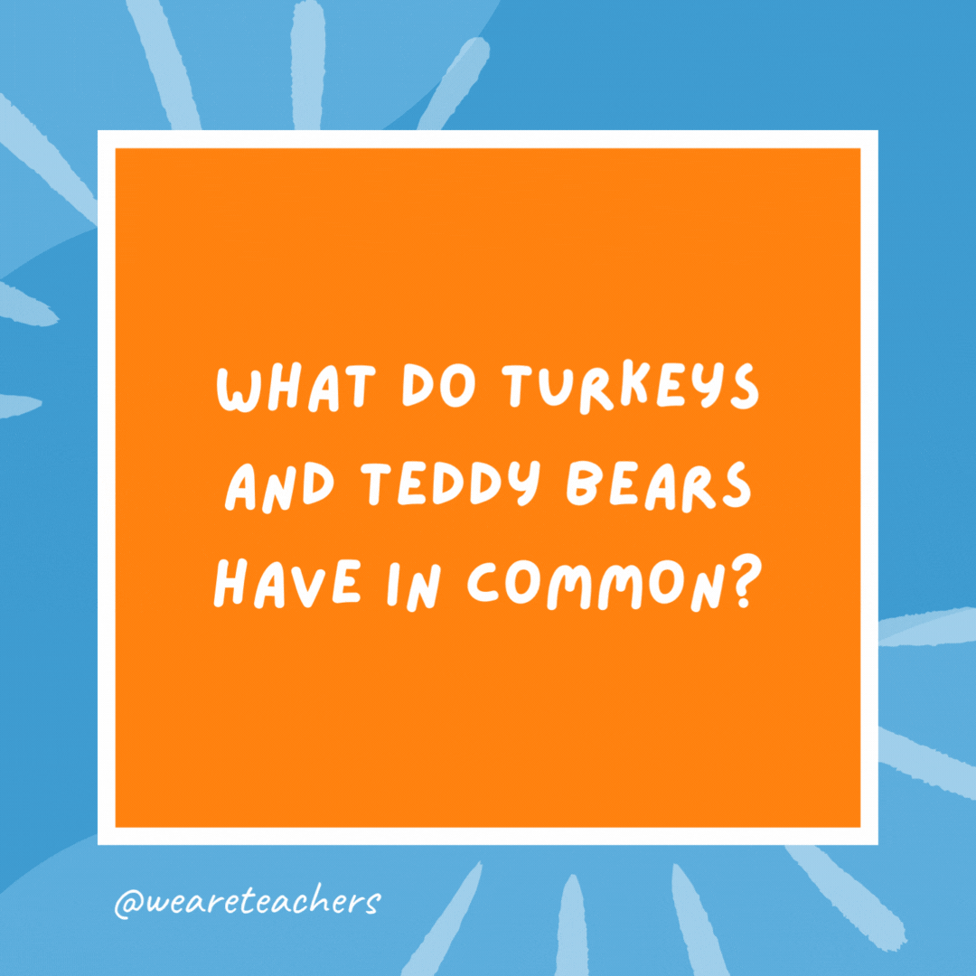 What do turkeys and teddy bears have in common? They both have stuffing. What do turkeys and teddy bears have in common?
They both have stuffing.