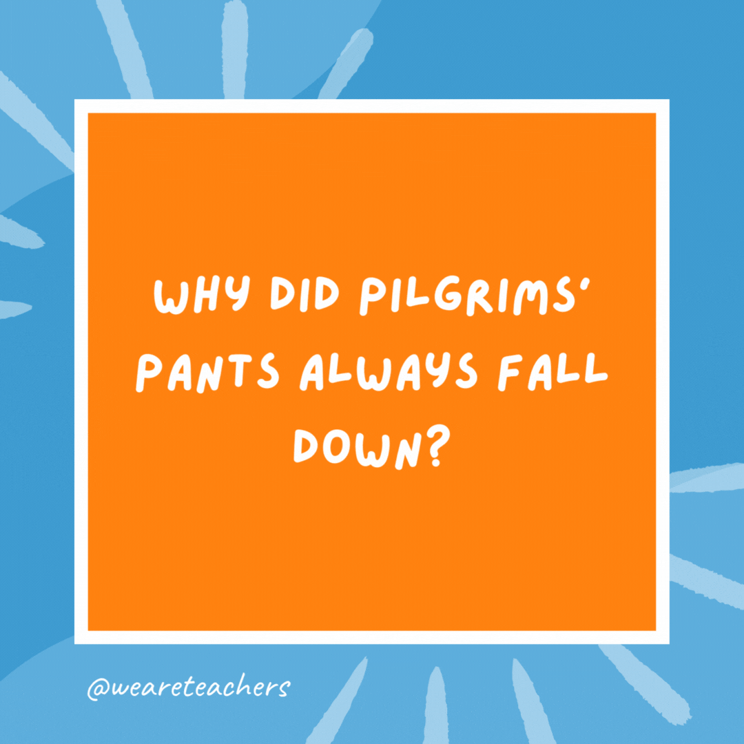 Why did Pilgrims’ pants always fall down? Because they wore their belt buckle on their hat. Why did Pilgrims’ pants always fall down?
Because they wore their belt buckle on their hat.