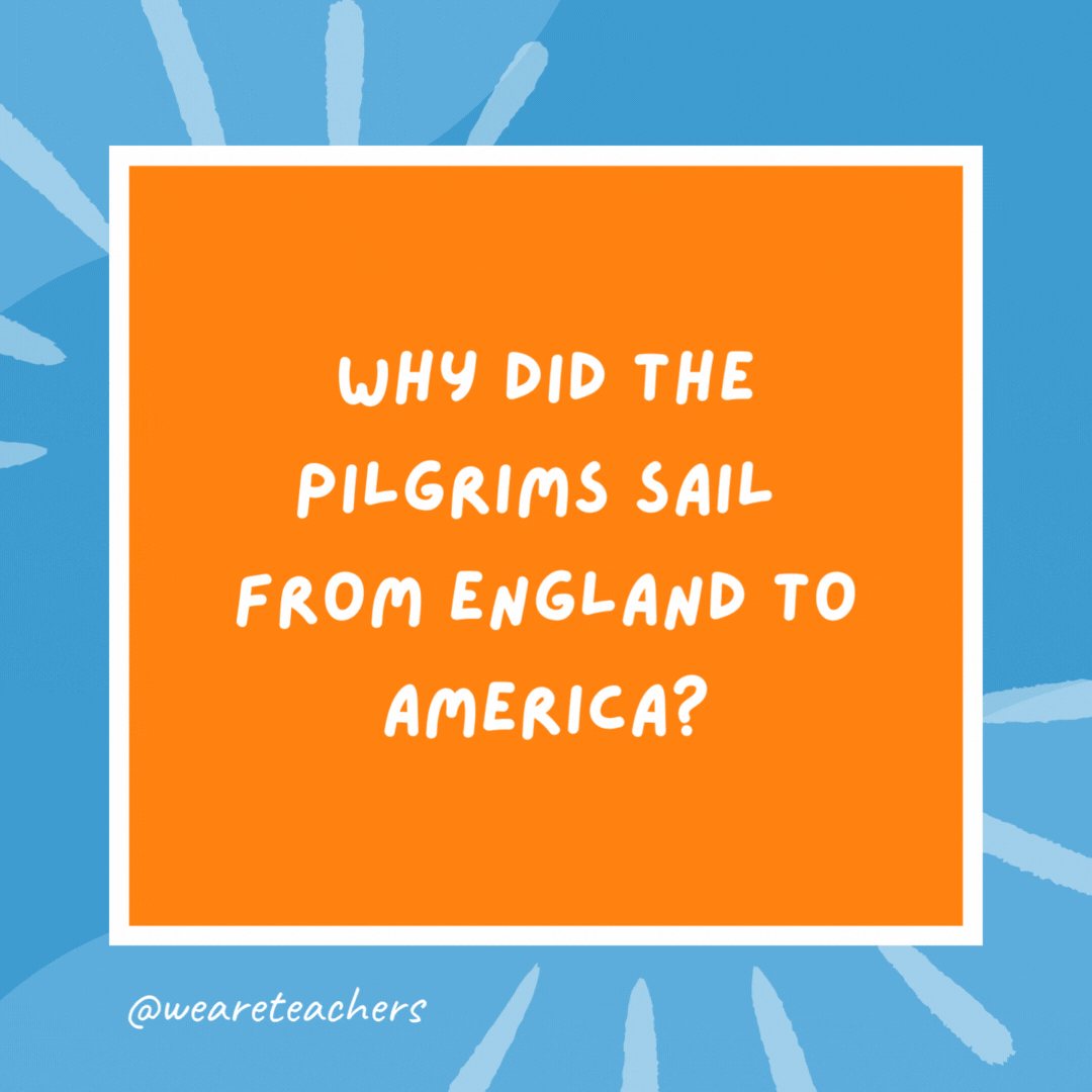 Why did the Pilgrims sail from England to America? Because they missed their plane. Why did the Pilgrims sail from England to America?
Because they missed their plane.