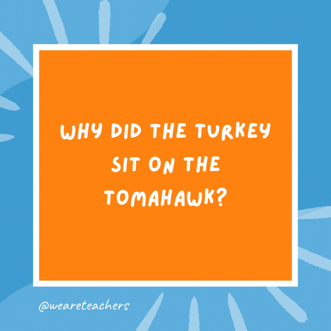 Why did the turkey sit on the tomahawk? To hatch-et. Why did the turkey sit on the tomahawk?
To hatch-et.
