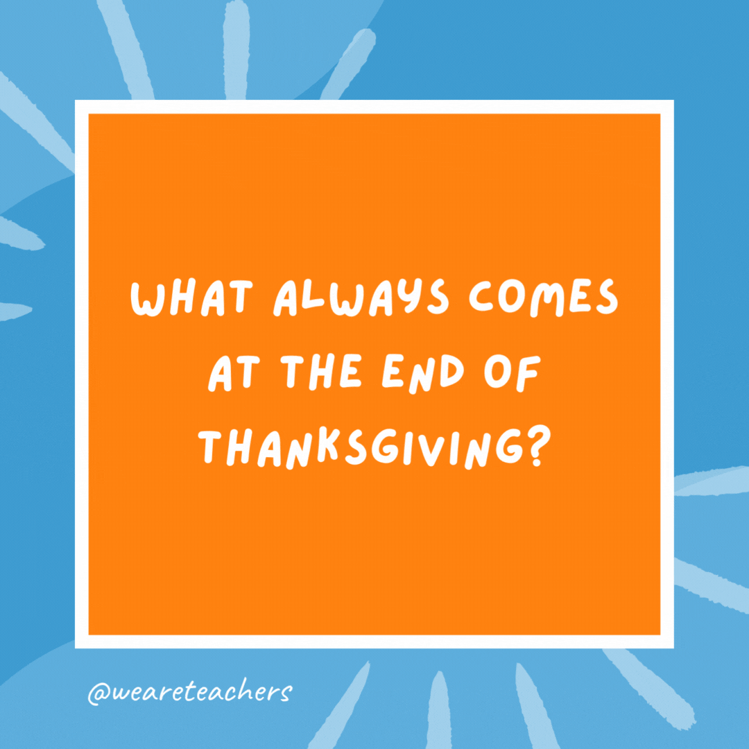 What always comes at the end of Thanksgiving? The letter g. What always comes at the end of Thanksgiving?
The letter g.