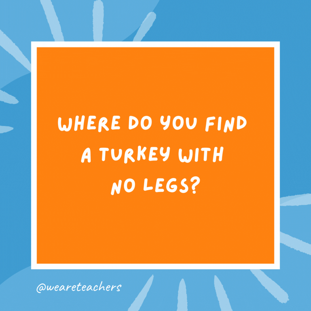 Where do you find a turkey with no legs? Where you left it. Where do you find a turkey with no legs?
Where you left it.