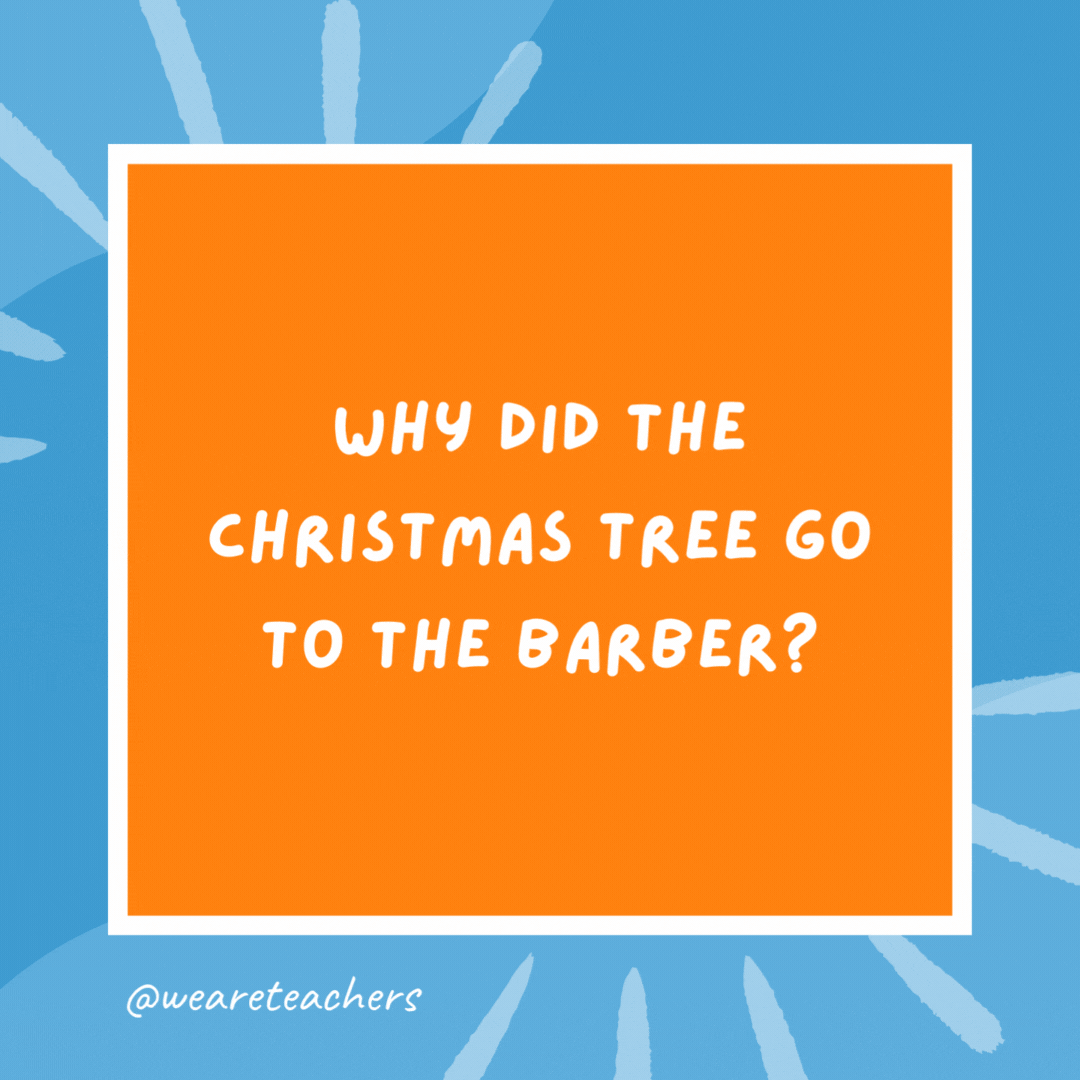 Why did the Christmas tree go to the barber? It needed to be trimmed. Why did the Christmas tree go to the barber?
It needed to be trimmed.