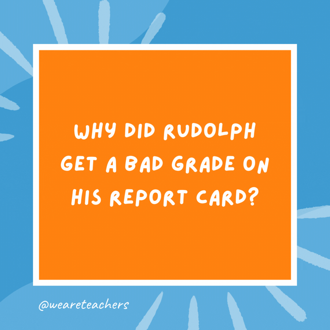 Why did Rudolph get a bad grade on his report card? Because he went down in history. Why did Rudolph get a bad grade on his report card?
Because he went down in history.