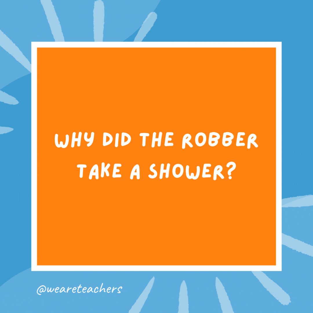 Why did the robber take a shower? He wanted to make a clean getaway. Why did the robber take a shower?
He wanted to make a clean getaway.